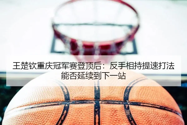 王楚钦重庆冠军赛登顶后：反手相持提速打法能否延续到下一站
