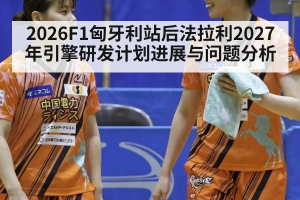 2026F1匈牙利站后法拉利2027年引擎研发计划进展与问题分析（j9 game）