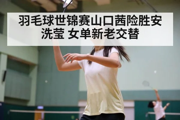 羽毛球世锦赛山口茜险胜安洗莹 女单新老交替