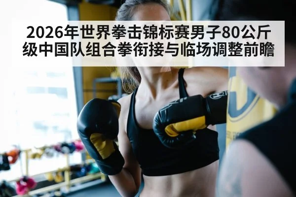 2026年世界拳击锦标赛男子80公斤级中国队组合拳衔接与临场调整前瞻