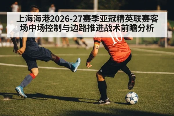 上海海港2026-27赛季亚冠精英联赛客场中场控制与边路推进战术前瞻分析