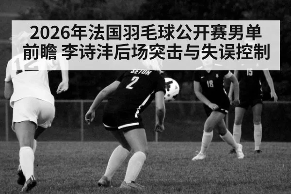 2026年法国羽毛球公开赛男单前瞻 李诗沣后场突击与失误控制